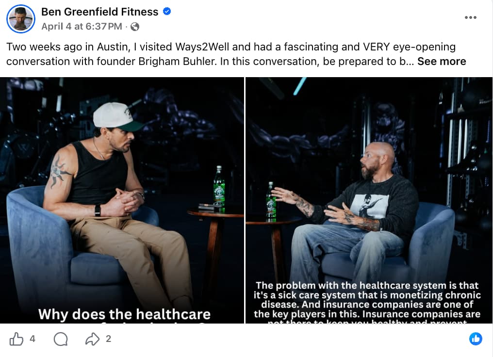 Screenshot of a Facebook post by Ben Greenfield Fitness, verified with a blue checkmark, posted April 4 at 6:37 PM with a public audience setting. The caption reads: "Two weeks ago in Austin, I visited Ways2Well and had a fascinating and VERY eye-opening conversation with founder Brigham Buhler. In this conversation, be prepared to b… See more." The post contains a side-by-side video still of two men seated in gray armchairs in a dark, dramatic studio setting with a small round table between them holding two green glass bottles. On the left, a man wearing a white cap, black sleeveless tank top, tan pants, and visible arm tattoos sits listening with hands clasped. On the right, a bald man with a dark beard, heavily tattooed arms, and a dark graphic t-shirt gestures with both hands while speaking. Subtitles read: left panel — "Why does the healthcare [system]…"; right panel — "The problem with the healthcare system is that it's a sick care system that is monetizing chronic disease. And insurance companies are one of the key players in this. Insurance companies are not there to keep you healthy and prevent…" The post shows 4 likes, 0 comments, and 2 shares.