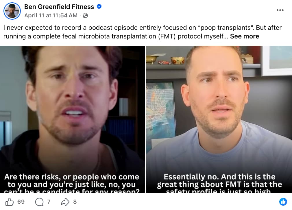 Screenshot of a Facebook post by Ben Greenfield Fitness, verified with a blue checkmark, posted April 11 at 11:54 AM with a public audience setting. The caption reads: "I never expected to record a podcast episode entirely focused on 'poop transplants'. But after running a complete fecal microbiota transplantation (FMT) protocol myself… See more." The post contains a side-by-side video still of two men in separate settings. On the left, a man with dark hair and light stubble wearing a dark top speaks with an expressive face; a subtitle reads "Are there risks, or people who come to you and you're just like, no, you can't be a candidate for any reason?" On the right, a man with short hair and a short beard wearing a light blue t-shirt responds with a serious expression in front of a bookshelf with decorative objects; a subtitle reads "Essentially no. And this is the great thing about FMT is that the safety profile is just so high." The post shows 69 reactions, 7 comments, and 8 shares.
